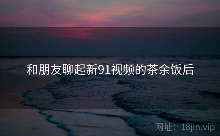 和朋友聊起新91视频的茶余饭后  第1张