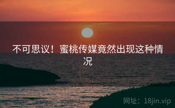 不可思议！蜜桃传媒竟然出现这种情况