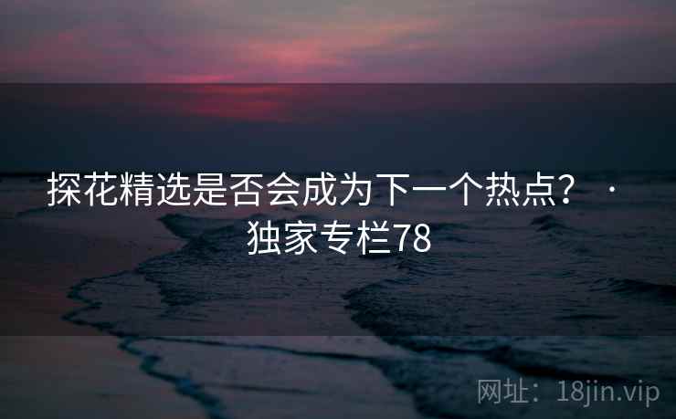 探花精选是否会成为下一个热点？ · 独家专栏78