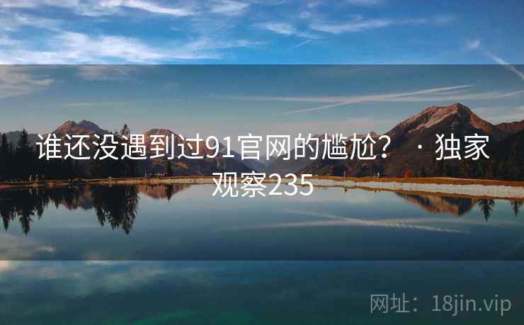 谁还没遇到过91官网的尴尬? · 独家观察235