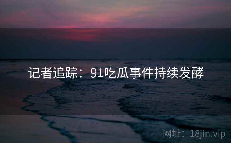 记者追踪:91吃瓜事件持续发酵