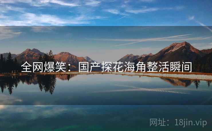 全网爆笑:国产探花海角整活瞬间