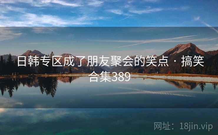 日韩专区成了朋友聚会的笑点 · 搞笑合集389